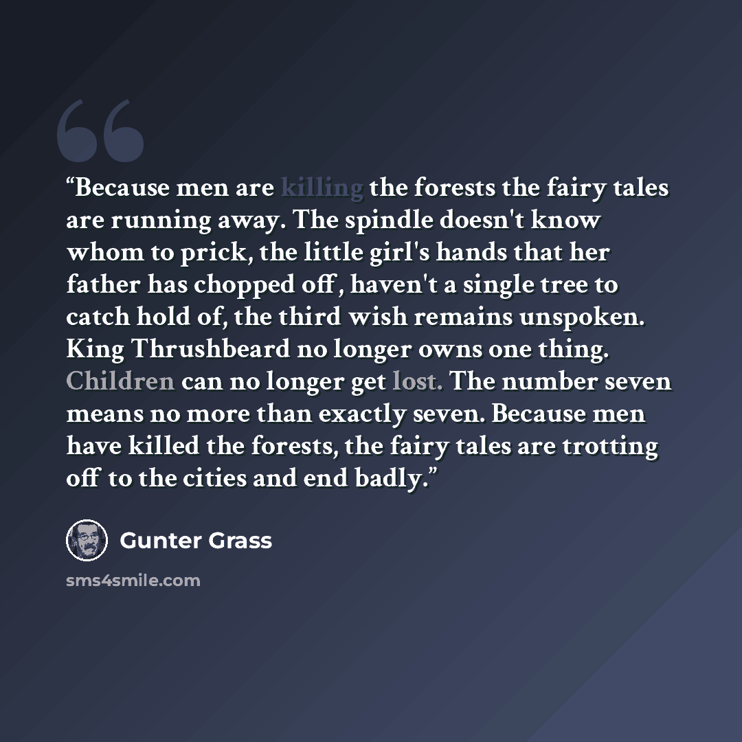 “Because men are killing the forests the fairy tales are running away. The spindle doesn't know whom to prick, the little girl's hands that her father has chopped off, haven't a single tree to catch hold of, the third wish remains unspoken. King Thrushbeard no longer owns one thing. Children can no…” quote by Gunter Grass