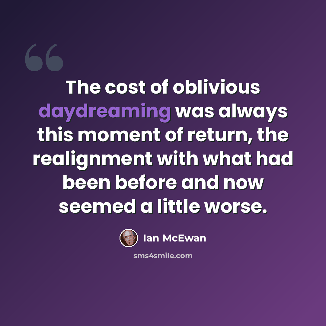 “The cost of oblivious daydreaming was always this moment of return, the realignment with what had been before and now seemed a little worse.” quote by Ian Mcewan
