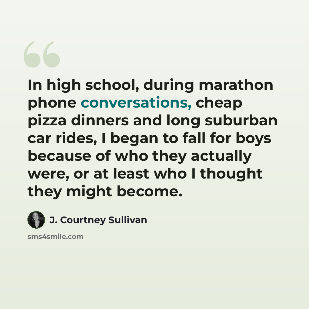 “In high school, during marathon phone conversations, cheap pizza dinners and long suburban car rides, I began to fall for boys because of who they actually were, or at least who I thought they might become.” quote by J. Courtney Sullivan