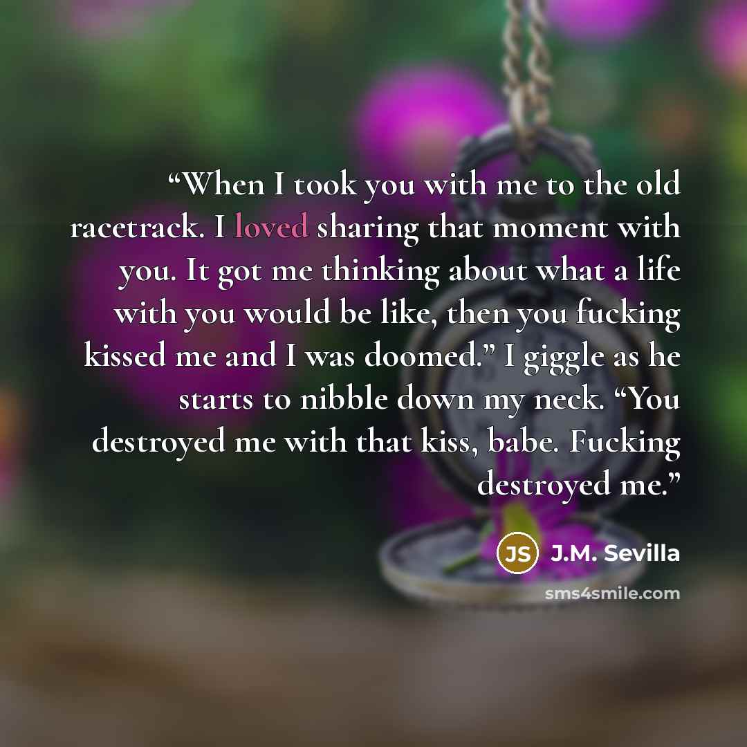 “When I took you with me to the old racetrack. I loved sharing that moment with you. It got me thinking about what a life with you would be like, then you fucking kissed me and I was doomed.” I giggle as he starts to nibble down my neck. “You destroyed me with that kiss, babe. Fucking destroyed me.” quote by J.M. Sevilla