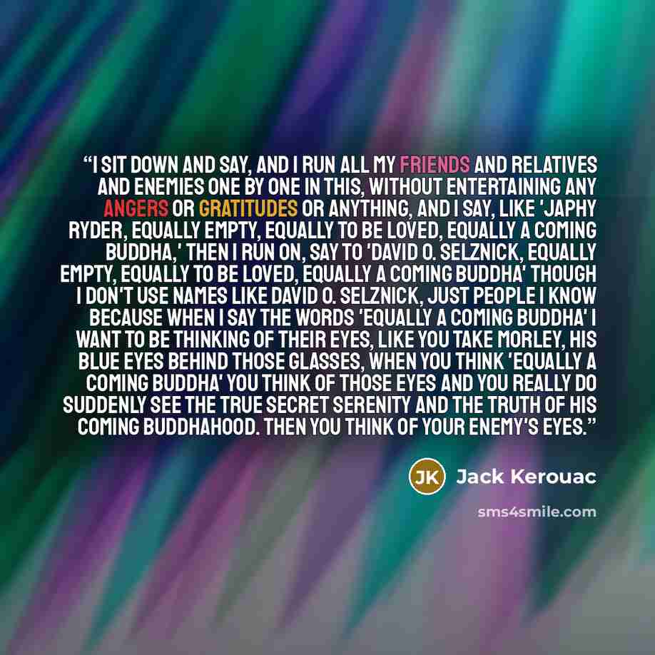 “I sit down and say, and I run all my friends and relatives and enemies one by one in this, without entertaining any angers or gratitudes or anything, and I say, like 'Japhy Ryder, equally empty, equally to be loved, equally a coming Buddha,' then I run on, say to 'David O. Selznick, equally empty…” quote by Jack Kerouac