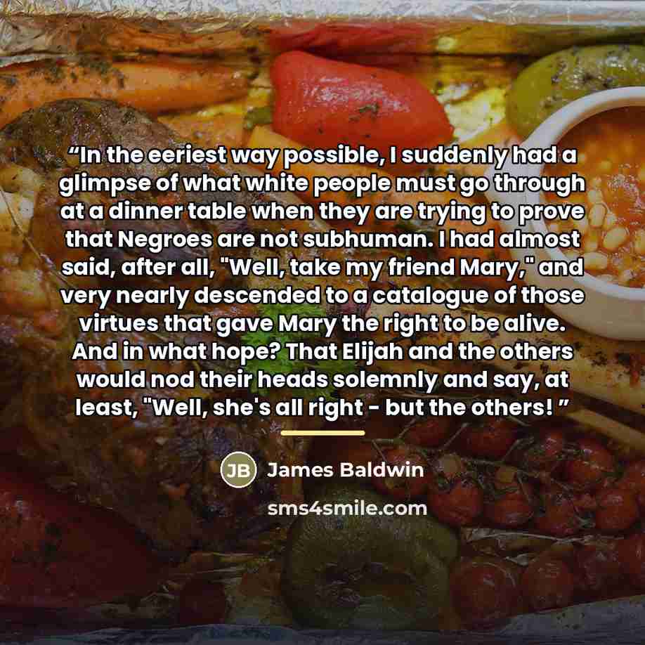 “In the eeriest way possible, I suddenly had a glimpse of what white people must go through at a dinner table when they are trying to prove that Negroes are not subhuman. I had almost said, after all, "Well, take my friend Mary," and very nearly descended to a catalogue of those virtues that gave…” quote by James Baldwin