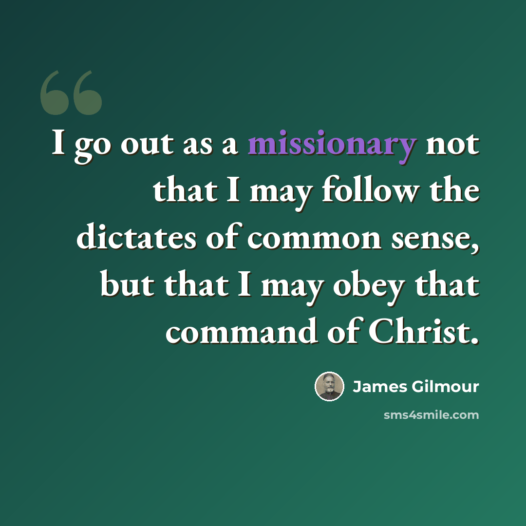 “I go out as a missionary not that I may follow the dictates of common sense, but that I may obey that command of Christ.” quote by James Gilmour