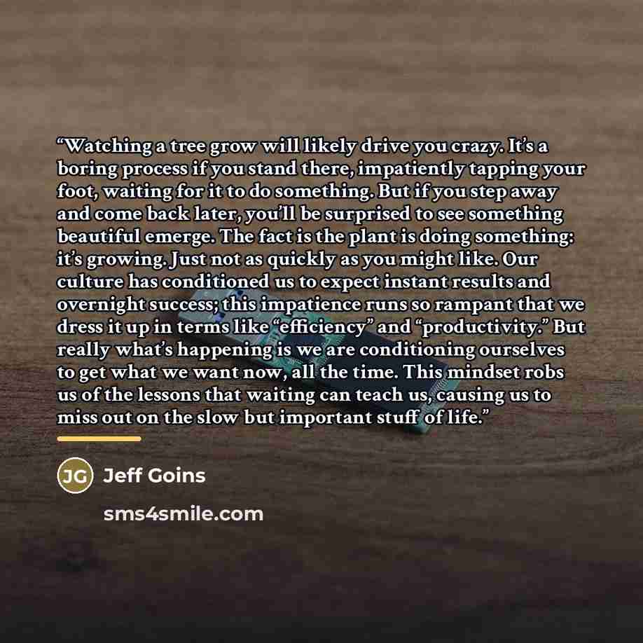 “Watching a tree grow will likely drive you crazy. It’s a boring process if you stand there, impatiently tapping your foot, waiting for it to do something. But if you step away and come back later, you’ll be surprised to see something beautiful emerge. The fact is the plant is doing something: it’s…” quote by Jeff Goins