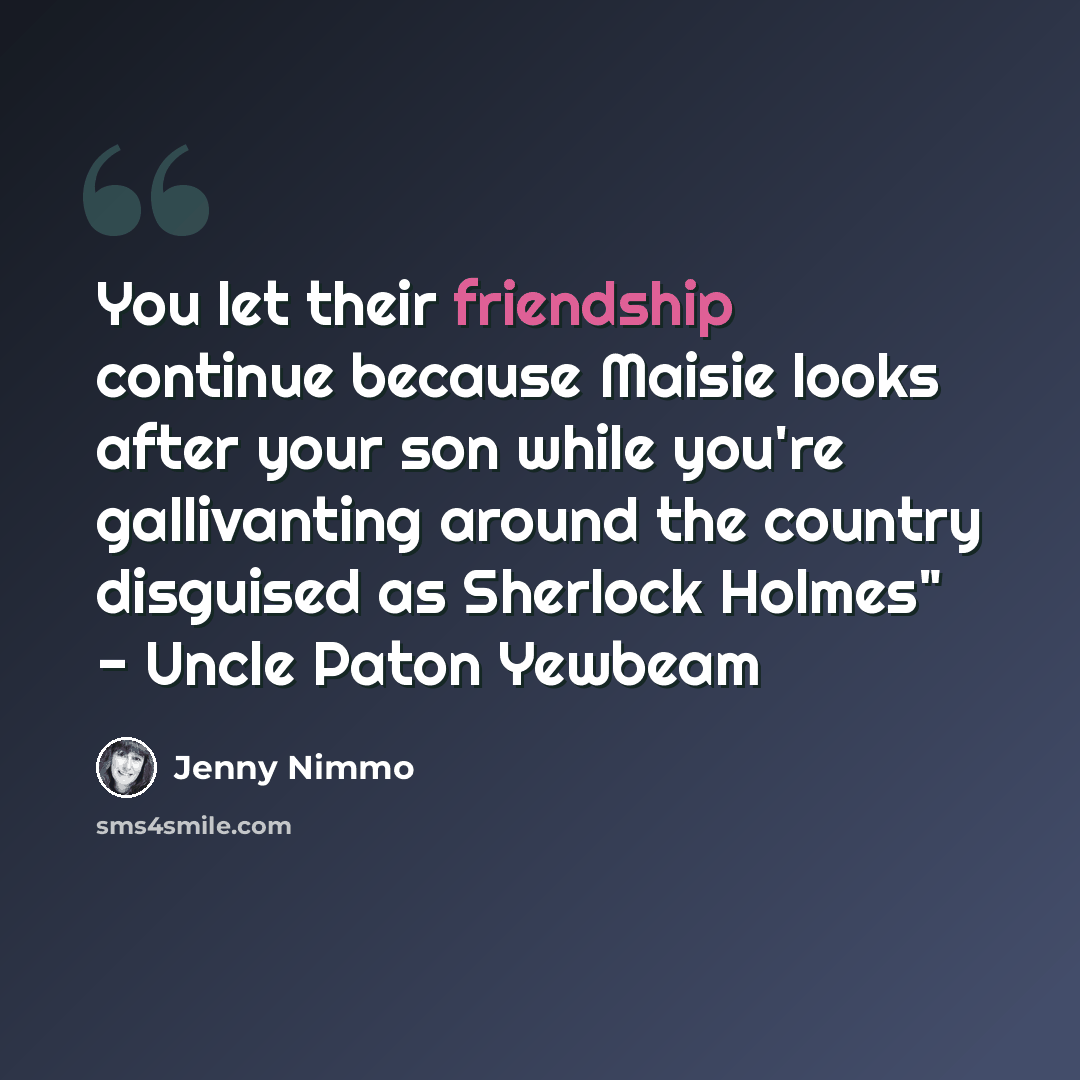 “You let their friendship continue because Maisie looks after your son while you're gallivanting around the country disguised as Sherlock Holmes" - Uncle Paton Yewbeam” quote by Jenny Nimmo