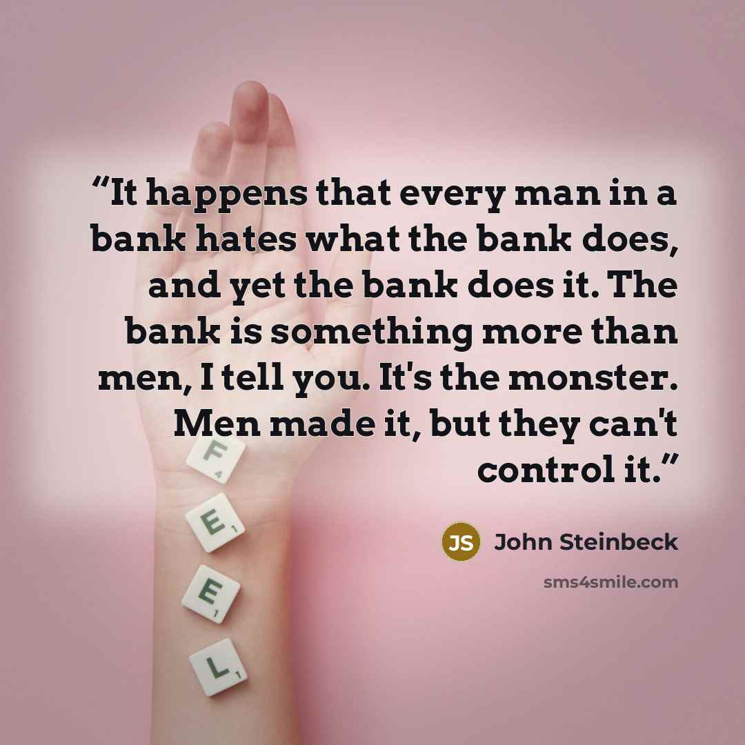 “It happens that every man in a bank hates what the bank does, and yet the bank does it. The bank is something more than men, I tell you. It's the monster. Men made it, but they can't control it.” quote by John Steinbeck