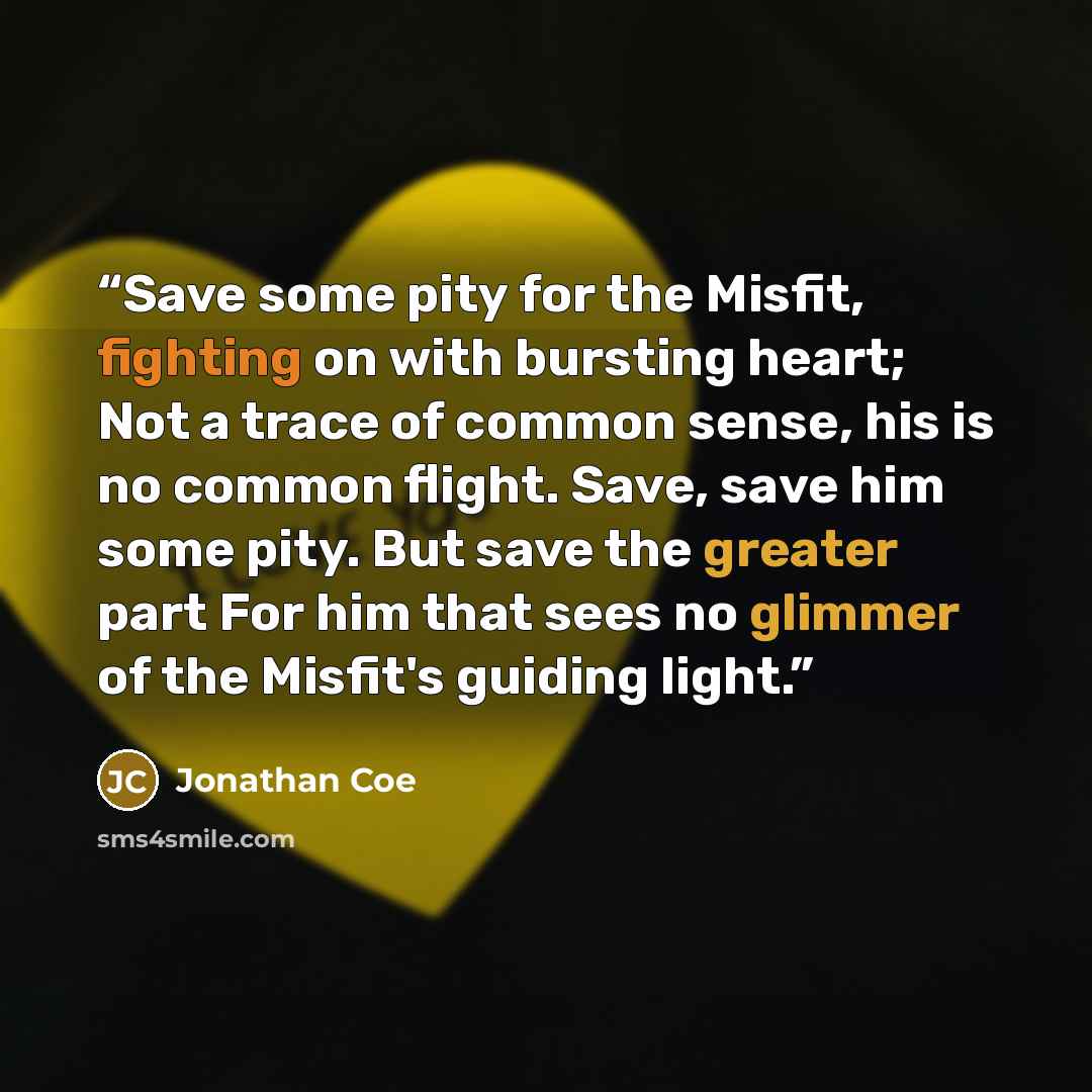 “Save some pity for the Misfit, fighting on with bursting heart; Not a trace of common sense, his is no common flight. Save, save him some pity. But save the greater part For him that sees no glimmer of the Misfit's guiding light.” quote by Jonathan Coe