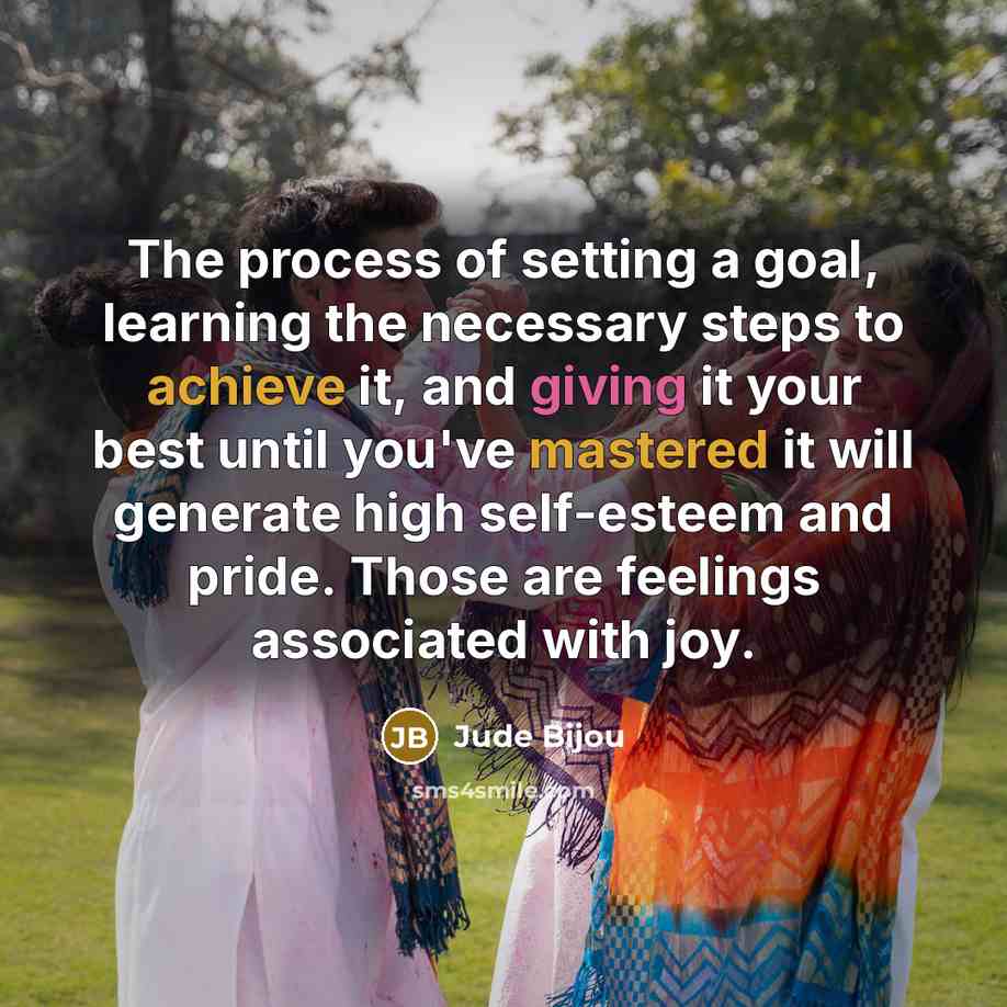 “The process of setting a goal, learning the necessary steps to achieve it, and giving it your best until you've mastered it will generate high self-esteem and pride. Those are feelings associated with joy.” quote by Jude Bijou