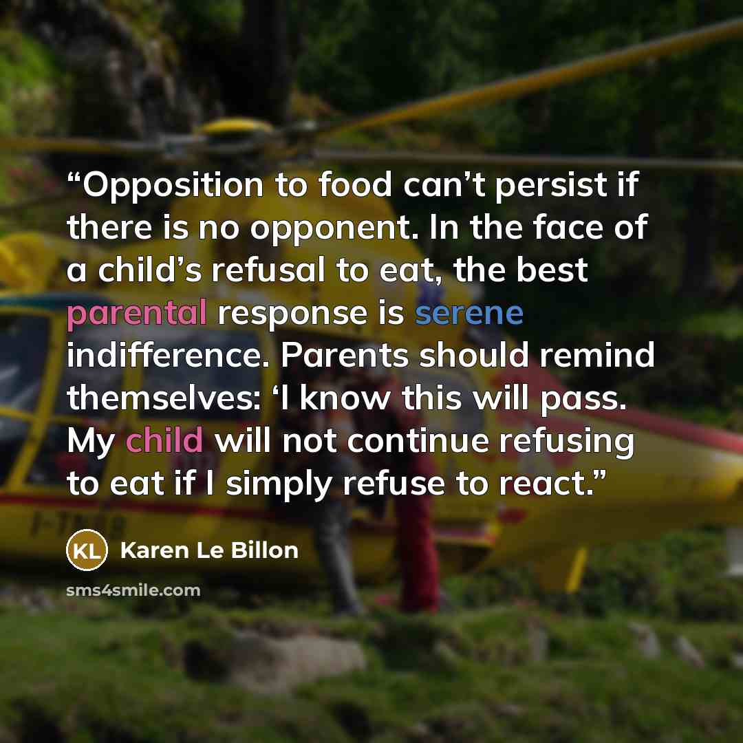 “Opposition to food can’t persist if there is no opponent. In the face of a child’s refusal to eat, the best parental response is serene indifference. Parents should remind themselves: ‘I know this will pass. My child will not continue refusing to eat if I simply refuse to react.” quote by Karen Le Billon