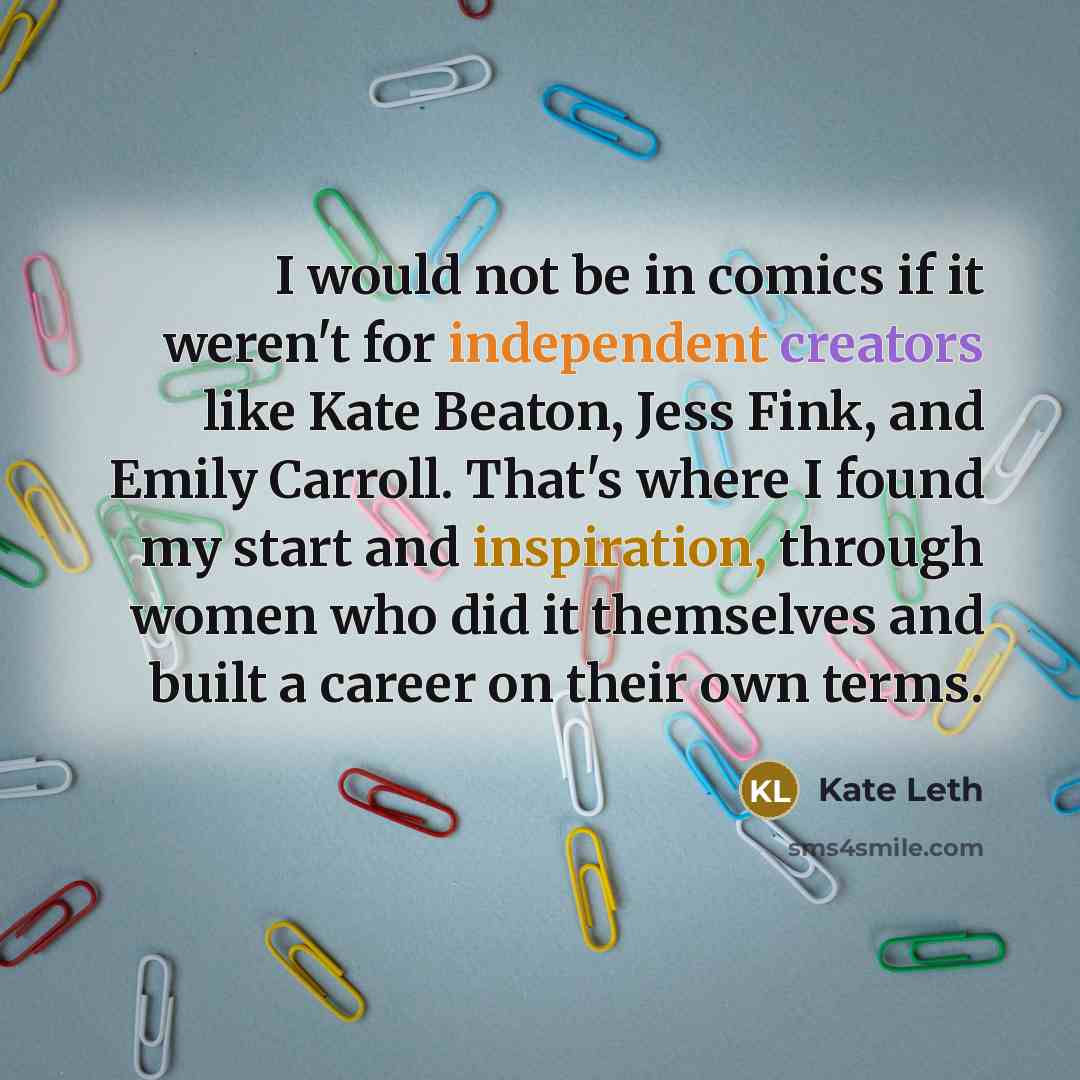 “I would not be in comics if it weren't for independent creators like Kate Beaton, Jess Fink, and Emily Carroll. That's where I found my start and inspiration, through women who did it themselves and built a career on their own terms.” quote by Kate Leth