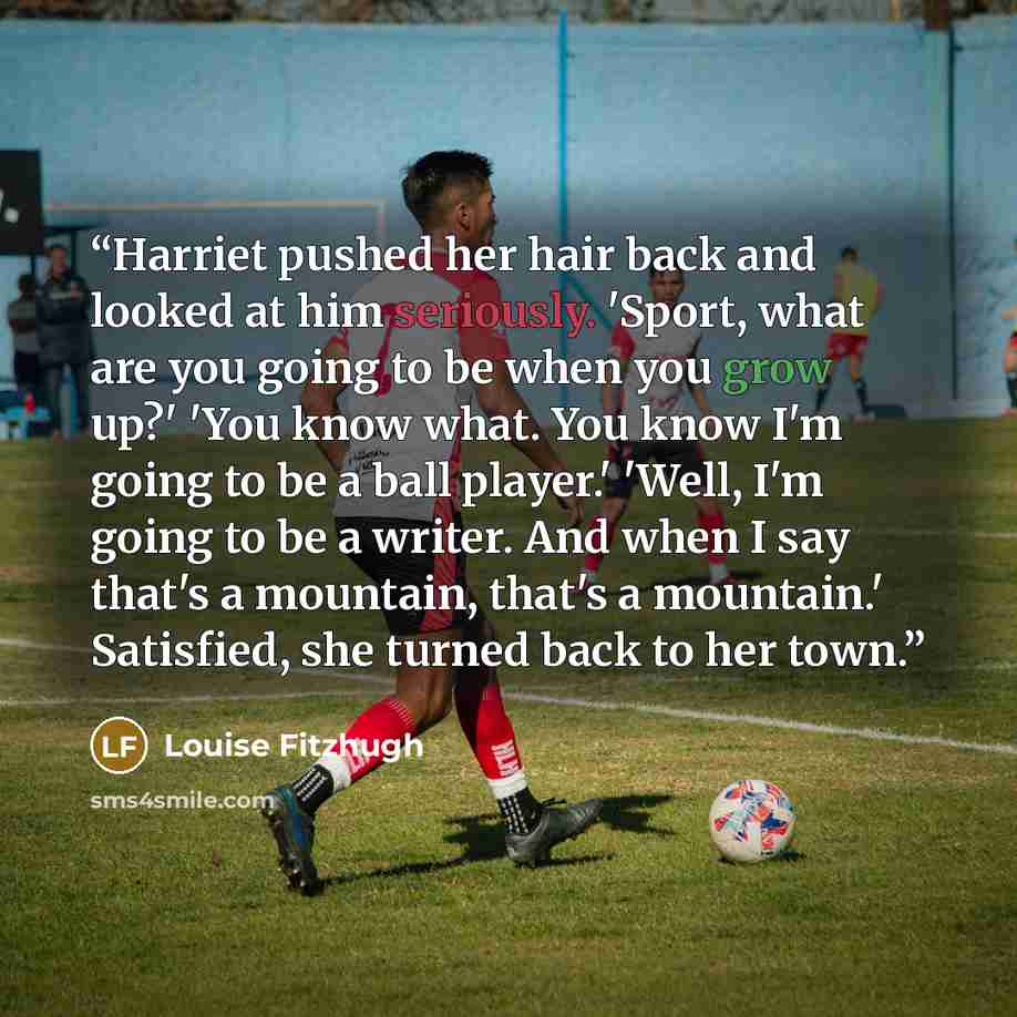 “Harriet pushed her hair back and looked at him seriously. 'Sport, what are you going to be when you grow up?' 'You know what. You know I'm going to be a ball player.' 'Well, I'm going to be a writer. And when I say that's a mountain, that's a mountain.' Satisfied, she turned back to her town.” quote by Louise Fitzhugh