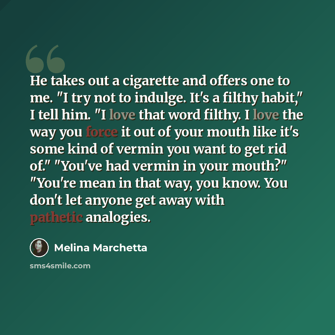 “He takes out a cigarette and offers one to me. "I try not to indulge. It's a filthy habit," I tell him. "I love that word filthy. I love the way you force it out of your mouth like it's some kind of vermin you want to get rid of." "You've had vermin in your mouth?" "You're mean in that way, you…” quote by Melina Marchetta