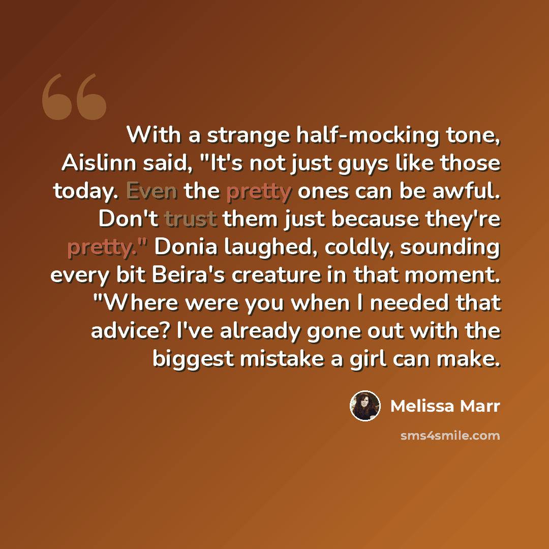 “With a strange half-mocking tone, Aislinn said, "It's not just guys like those today. Even the pretty ones can be awful. Don't trust them just because they're pretty." Donia laughed, coldly, sounding every bit Beira's creature in that moment. "Where were you when I needed that advice? I've already…” quote by Melissa Marr