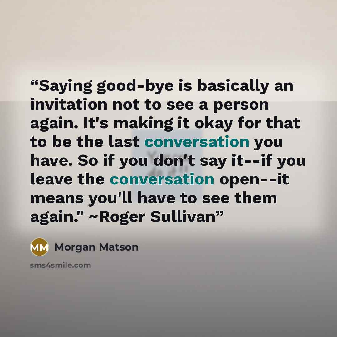 “Saying good-bye is basically an invitation not to see a person again. It's making it okay for that to be the last conversation you have. So if you don't say it--if you leave the conversation open--it means you'll have to see them again." ~Roger Sullivan” quote by Morgan Matson