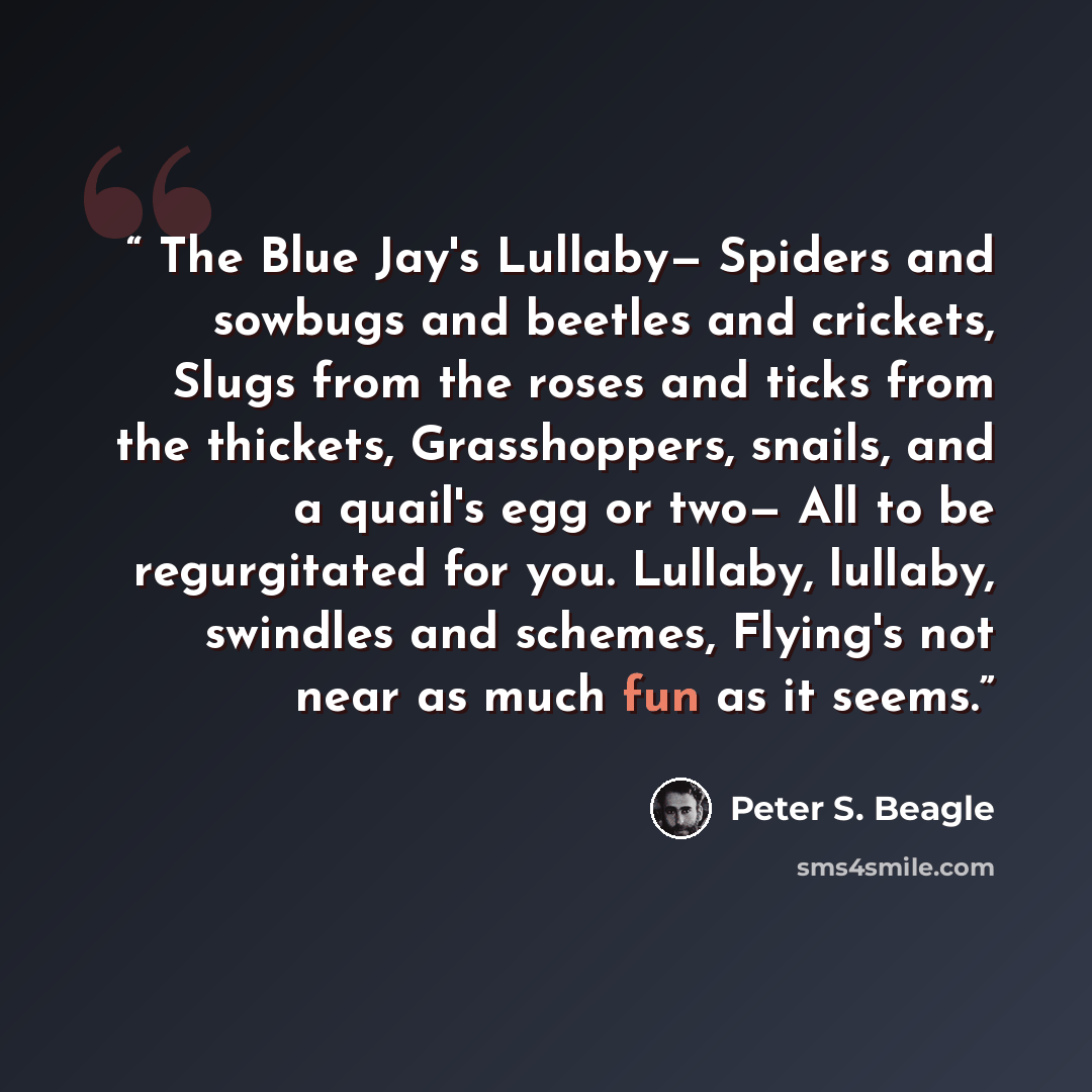 “The Blue Jay's Lullaby— Spiders and sowbugs and beetles and crickets, Slugs from the roses and ticks from the thickets, Grasshoppers, snails, and a quail's egg or two— All to be regurgitated for you. Lullaby, lullaby, swindles and schemes, Flying's not near as much fun as it seems.” quote by Peter S. Beagle