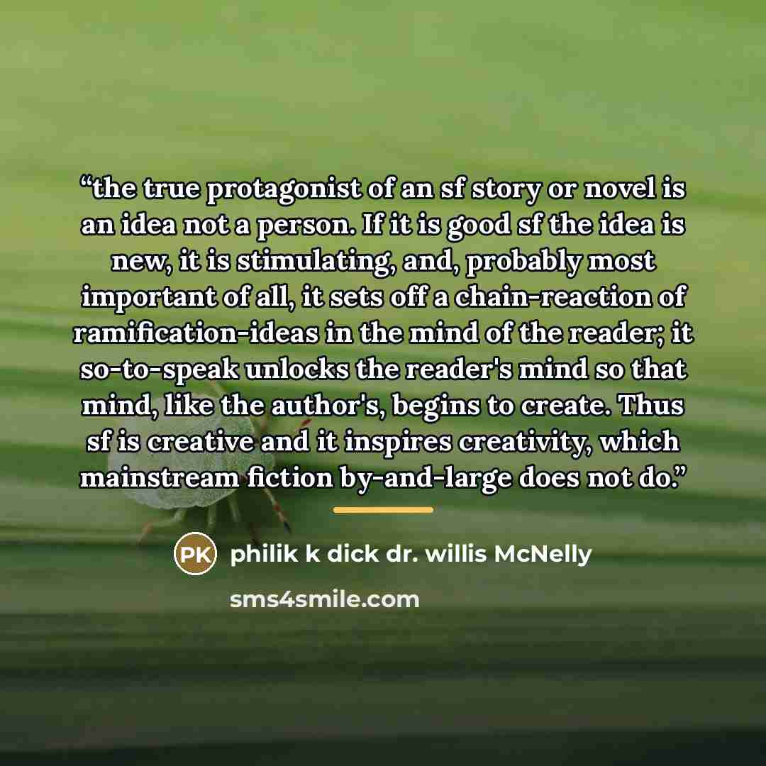 “the true protagonist of an sf story or novel is an idea not a person. If it is good sf the idea is new, it is stimulating, and, probably most important of all, it sets off a chain-reaction of ramification-ideas in the mind of the reader; it so-to-speak unlocks the reader's mind so that mind, like…” quote by philik k dick dr. willis McNelly