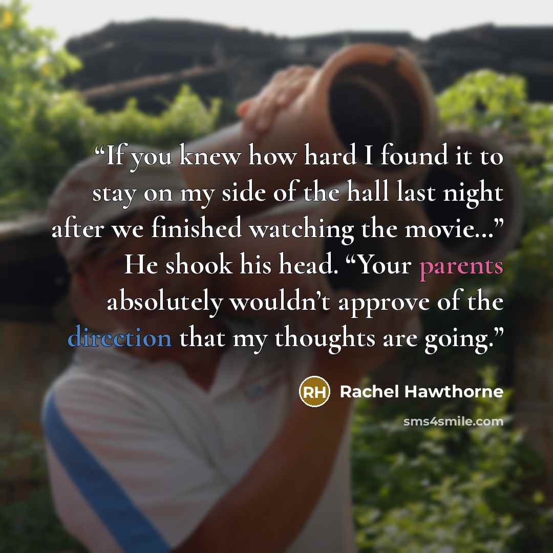 “If you knew how hard I found it to stay on my side of the hall last night after we finished watching the movie…” He shook his head. “Your parents absolutely wouldn’t approve of the direction that my thoughts are going.” quote by Rachel Hawthorne