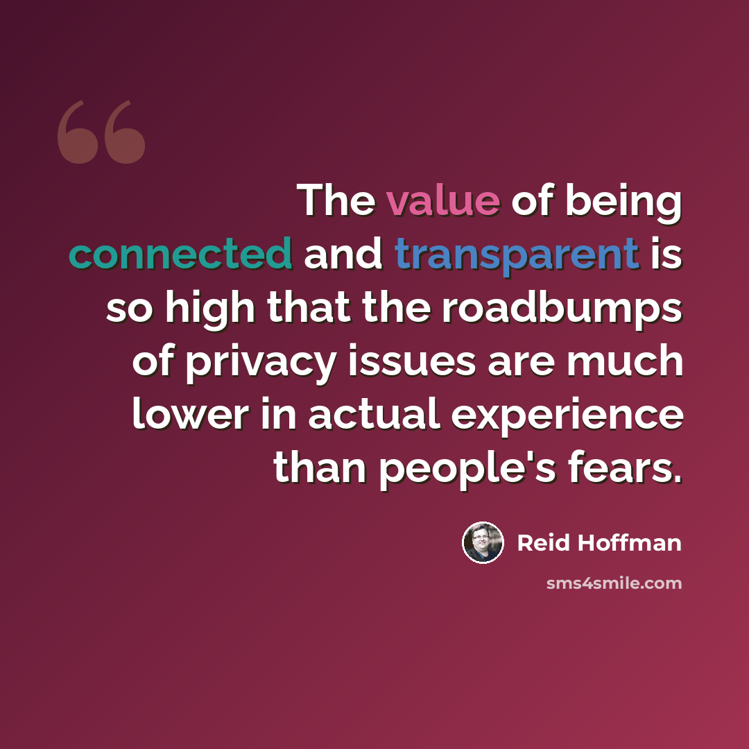 “The value of being connected and transparent is so high that the roadbumps of privacy issues are much lower in actual experience than people's fears.” quote by Reid Hoffman