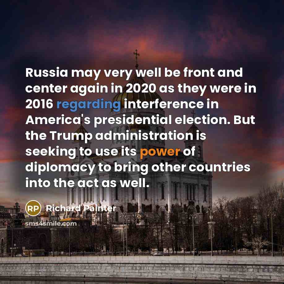 “Russia may very well be front and center again in 2020 as they were in 2016 regarding interference in America's presidential election. But the Trump administration is seeking to use its power of diplomacy to bring other countries into the act as well.” quote by Richard Painter