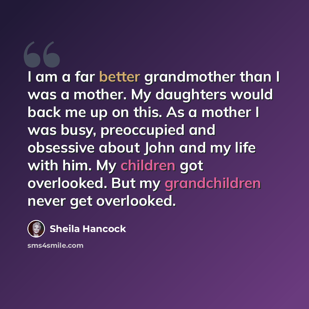 “I am a far better grandmother than I was a mother. My daughters would back me up on this. As a mother I was busy, preoccupied and obsessive about John and my life with him. My children got overlooked. But my grandchildren never get overlooked.” quote by Sheila Hancock