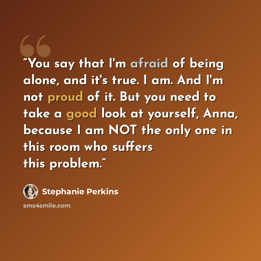 “You say that I'm afraid of being alone, and it's true. I am. And I'm not proud of it. But you need to take a good look at yourself, Anna, because I am NOT the only one in this room who suffers this problem.” quote by Stephanie Perkins