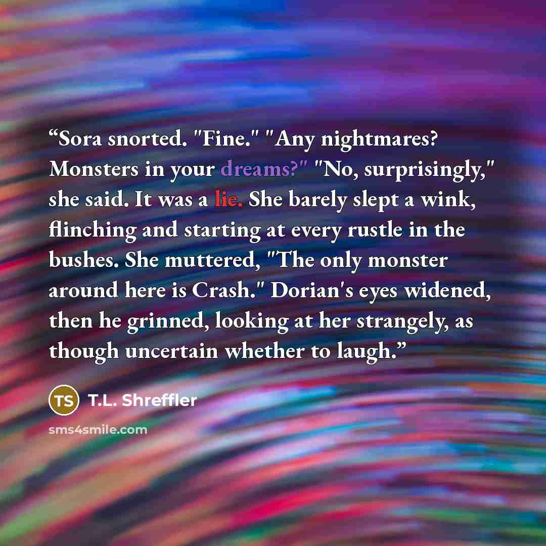 “Sora snorted. "Fine." "Any nightmares? Monsters in your dreams?" "No, surprisingly," she said. It was a lie. She barely slept a wink, flinching and starting at every rustle in the bushes. She muttered, "The only monster around here is Crash." Dorian's eyes widened, then he grinned, looking at her…” quote by T.L. Shreffler