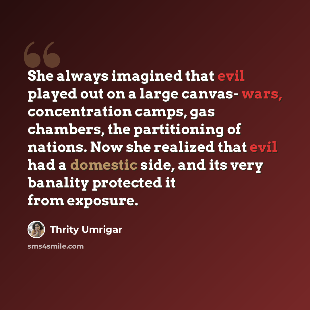 “She always imagined that evil played out on a large canvas- wars, concentration camps, gas chambers, the partitioning of nations. Now she realized that evil had a domestic side, and its very banality protected it from exposure.” quote by Thrity Umrigar