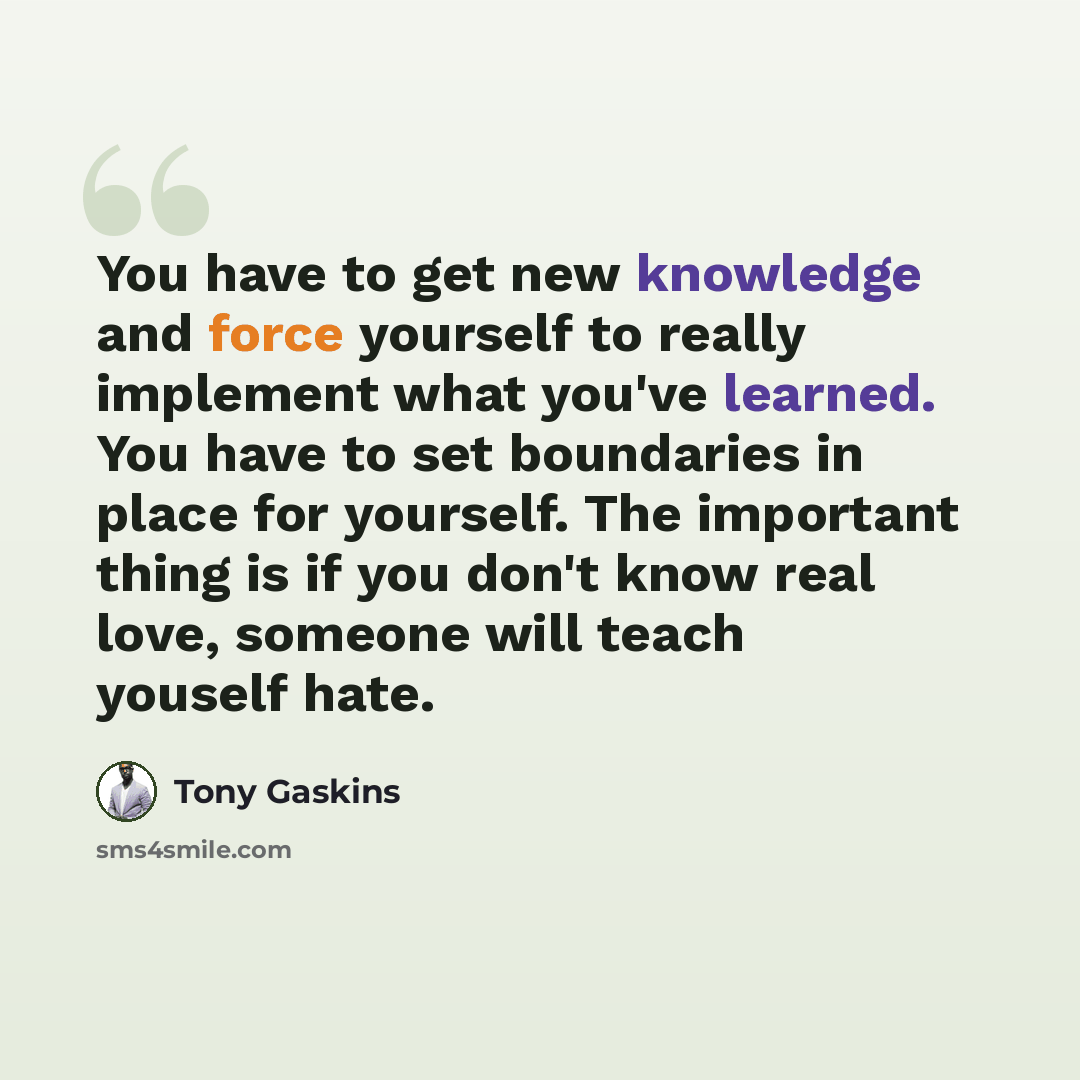 “You have to get new knowledge and force yourself to really implement what you've learned. You have to set boundaries in place for yourself. The important thing is if you don't know real love, someone will teach youself hate.” quote by Tony Gaskins