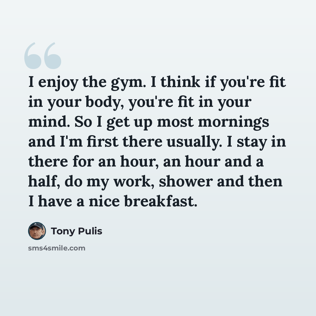 “I enjoy the gym. I think if you're fit in your body, you're fit in your mind. So I get up most mornings and I'm first there usually. I stay in there for an hour, an hour and a half, do my work, shower and then I have a nice breakfast.” quote by Tony Pulis