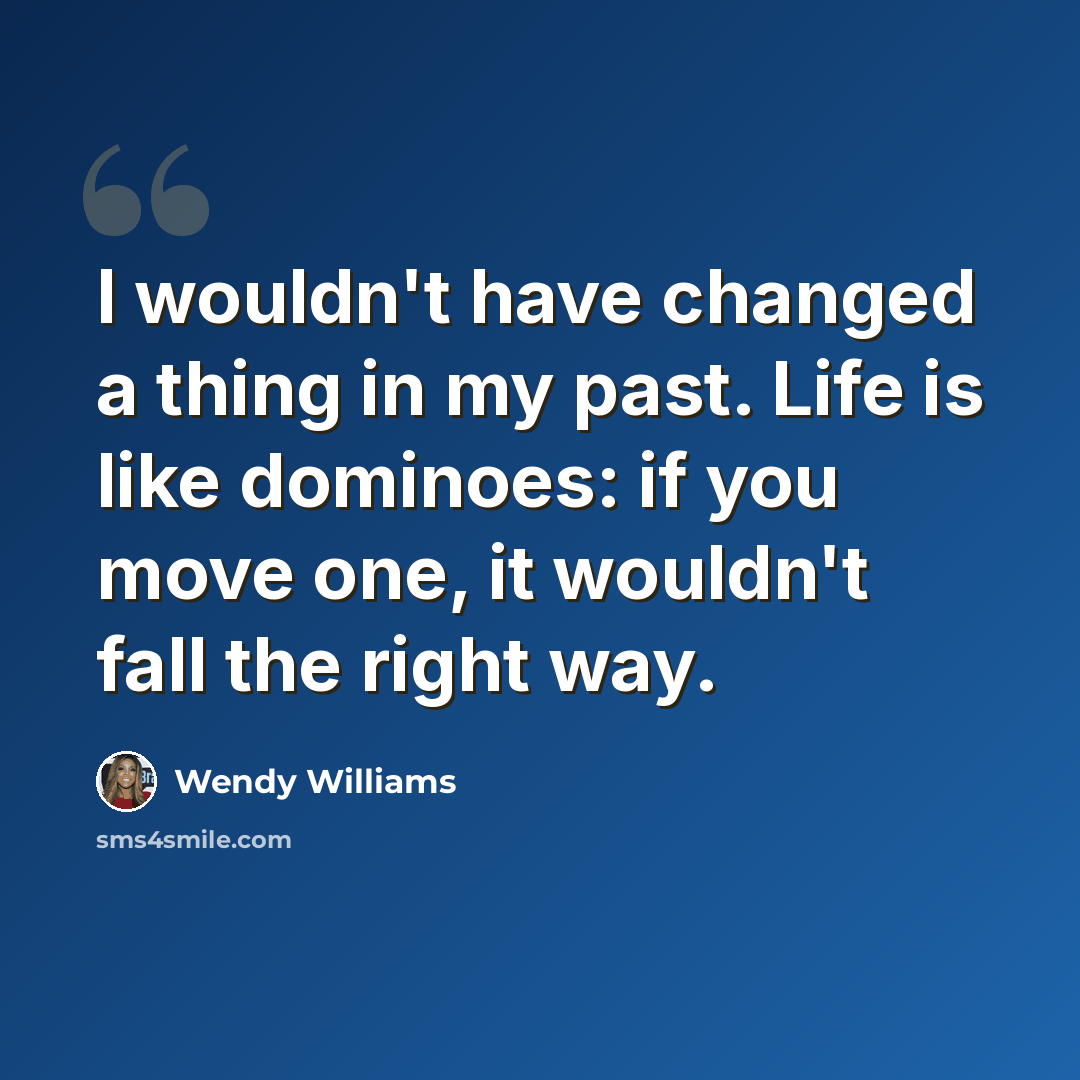 “I wouldn't have changed a thing in my past. Life is like dominoes: if you move one, it wouldn't fall the right way.” quote by Wendy Williams