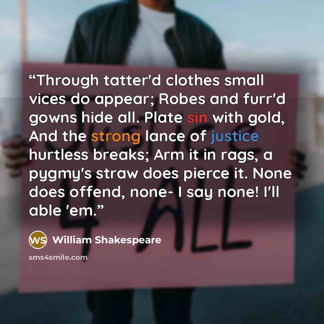 “Through tatter'd clothes small vices do appear; Robes and furr'd gowns hide all. Plate sin with gold, And the strong lance of justice hurtless breaks; Arm it in rags, a pygmy's straw does pierce it. None does offend, none- I say none! I'll able 'em.” quote by William Shakespeare