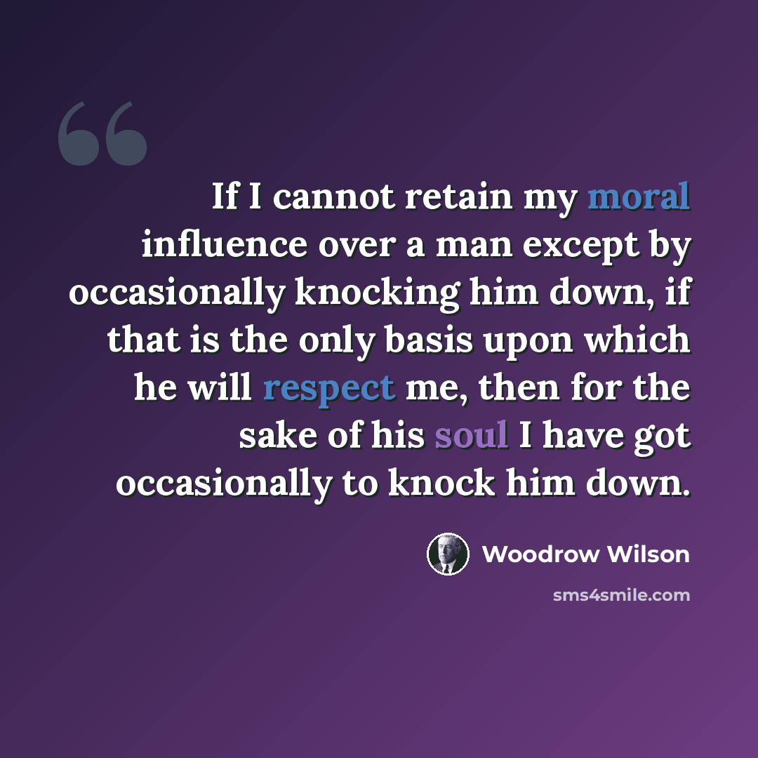 “If I cannot retain my moral influence over a man except by occasionally knocking him down, if that is the only basis upon which he will respect me, then for the sake of his soul I have got occasionally to knock him down.” quote by Woodrow Wilson