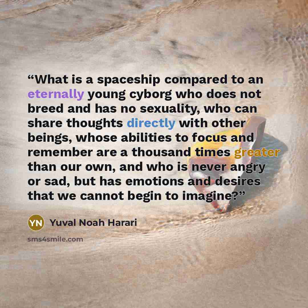 “What is a spaceship compared to an eternally young cyborg who does not breed and has no sexuality, who can share thoughts directly with other beings, whose abilities to focus and remember are a thousand times greater than our own, and who is never angry or sad, but has emotions and desires that we…” quote by Yuval Noah Harari