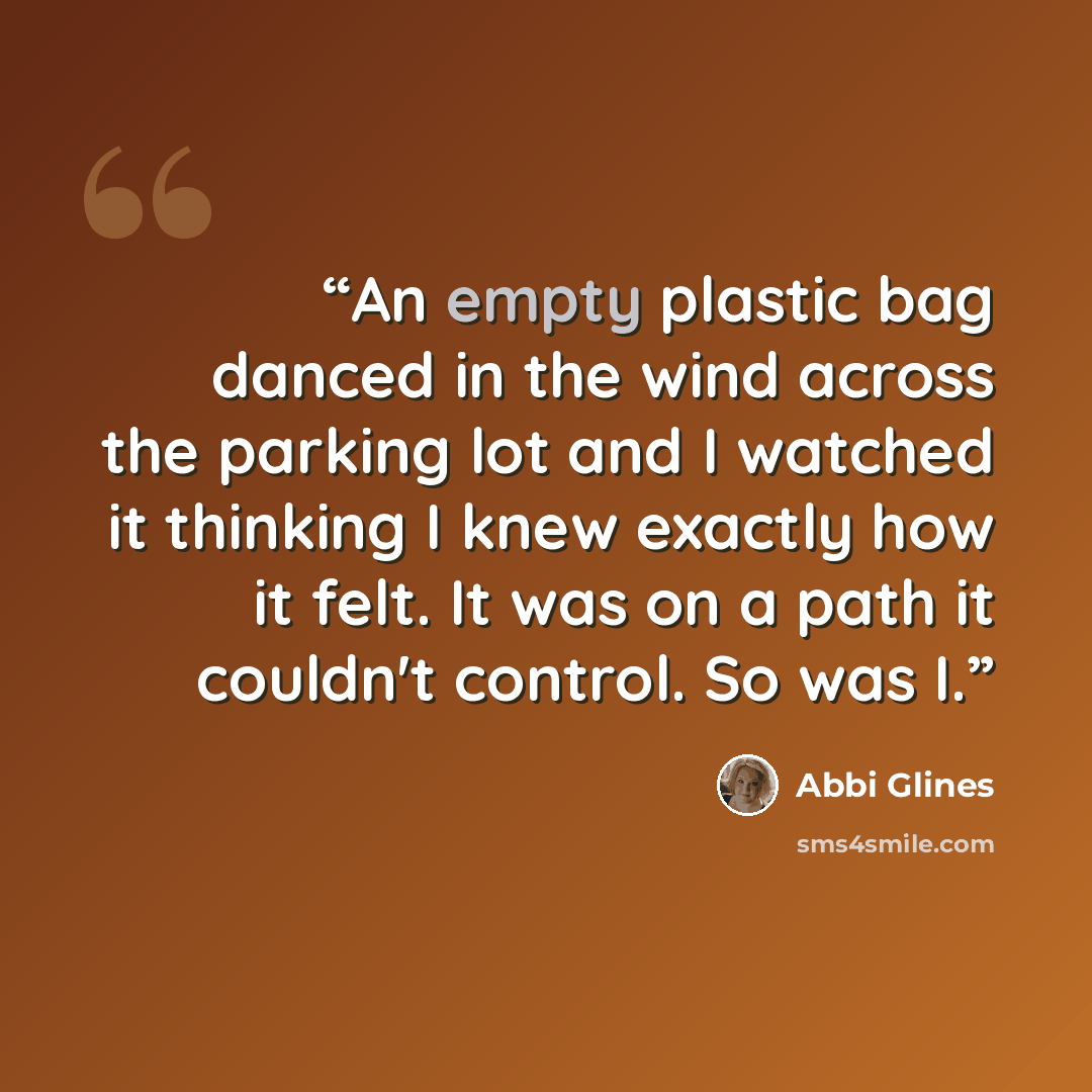 “An empty plastic bag danced in the wind across the parking lot and I watched it thinking I knew exactly how it felt. It was on a path it couldn't control. So was I.” quote by Abbi Glines