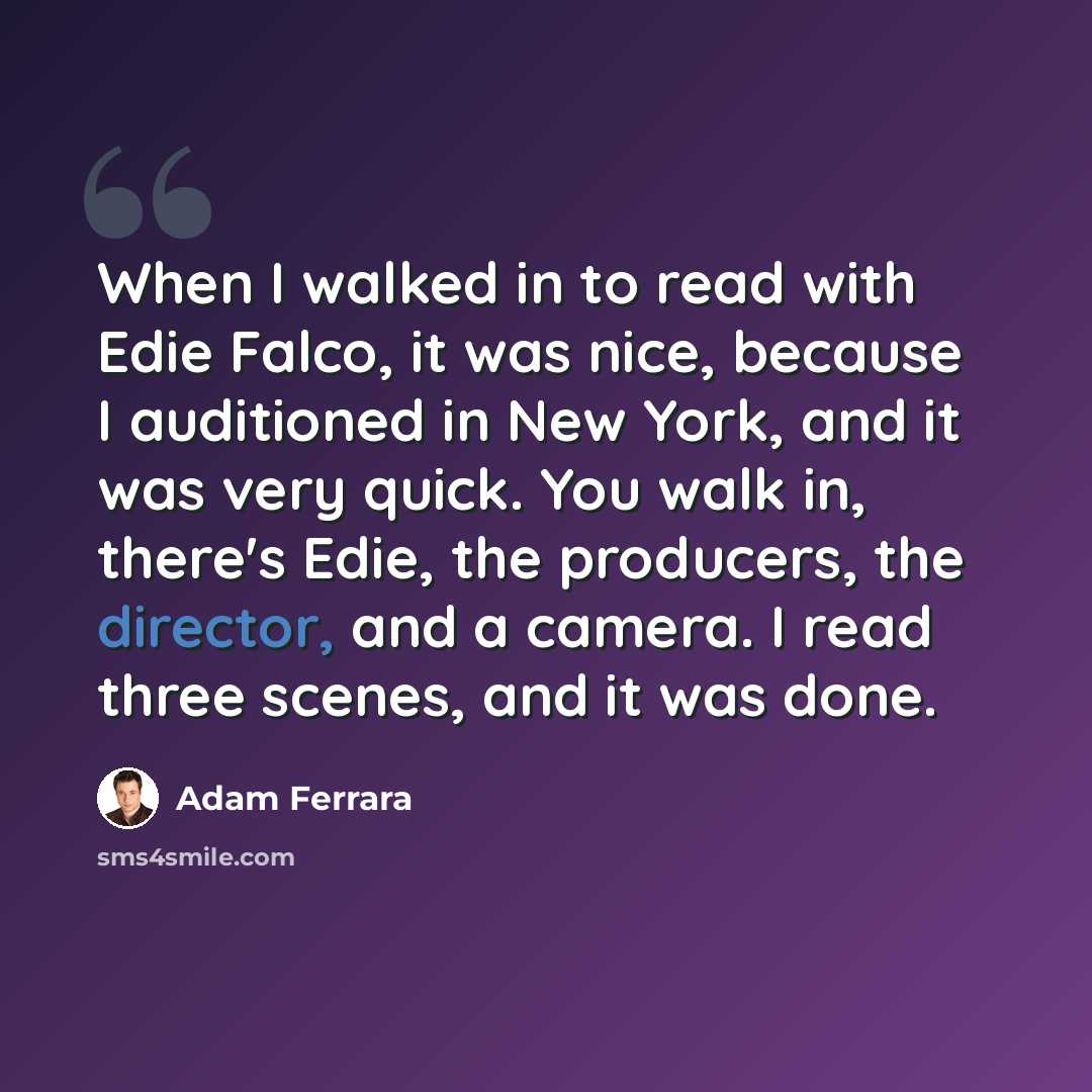 “When I walked in to read with Edie Falco, it was nice, because I auditioned in New York, and it was very quick. You walk in, there's Edie, the producers, the director, and a camera. I read three scenes, and it was done.” quote by Adam Ferrara