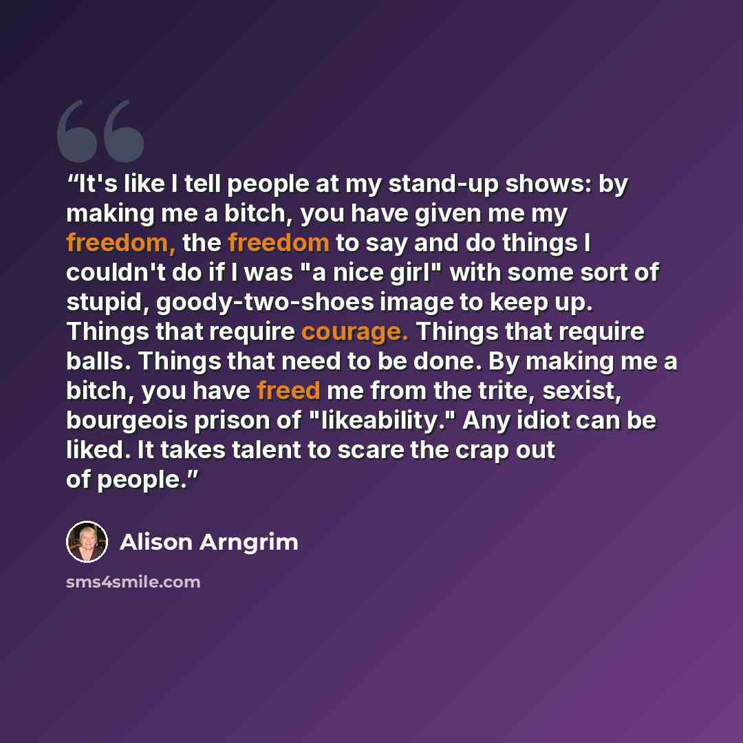 “It's like I tell people at my stand-up shows: by making me a bitch, you have given me my freedom, the freedom to say and do things I couldn't do if I was "a nice girl" with some sort of stupid, goody-two-shoes image to keep up. Things that require courage. Things that require balls. Things that…” quote by Alison Arngrim
