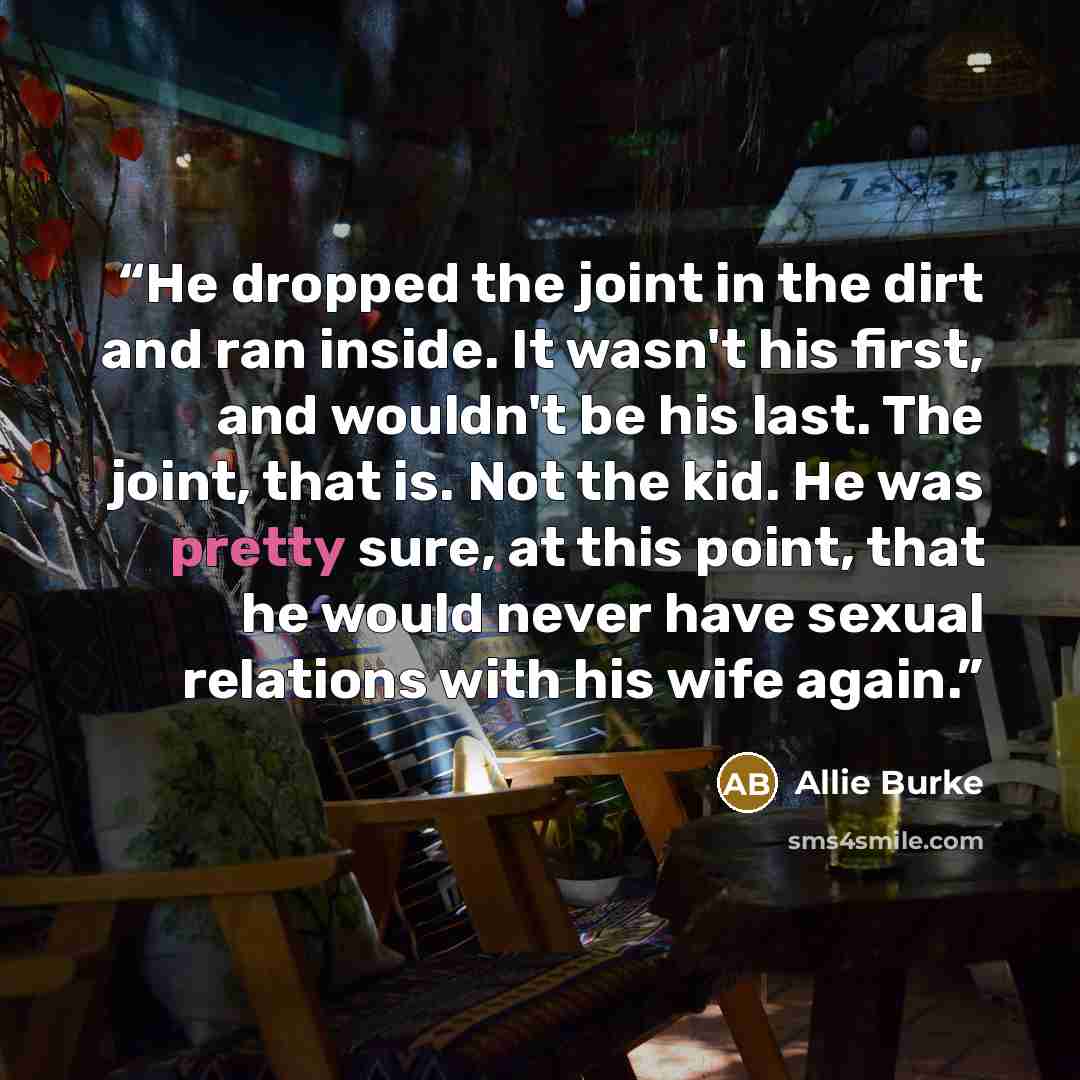 “He dropped the joint in the dirt and ran inside. It wasn't his first, and wouldn't be his last. The joint, that is. Not the kid. He was pretty sure, at this point, that he would never have sexual relations with his wife again.” quote by Allie Burke