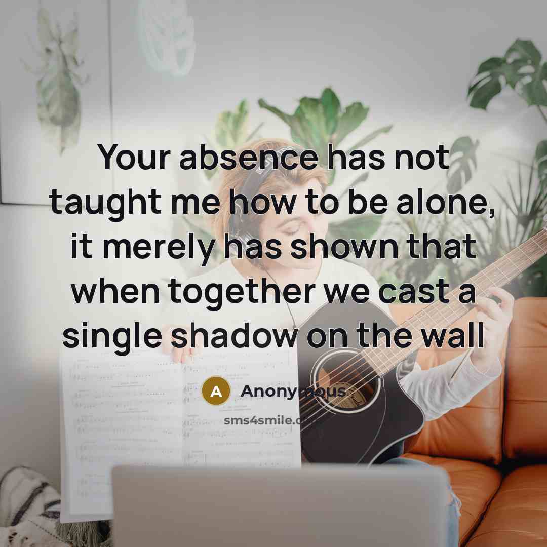 “Your absence has not taught me how to be alone, it merely has shown that when together we cast a single shadow on the wall” quote by Anonymous