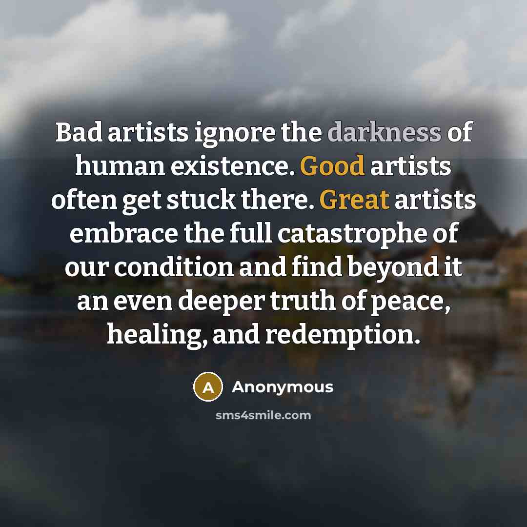 “Bad artists ignore the darkness of human existence. Good artists often get stuck there. Great artists embrace the full catastrophe of our condition and find beyond it an even deeper truth of peace, healing, and redemption.” quote by Anonymous