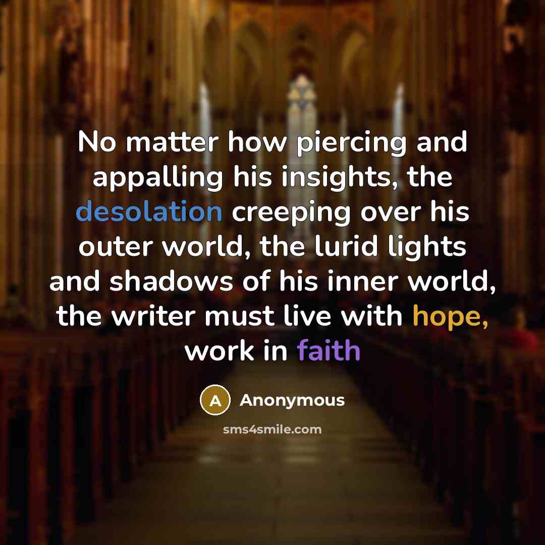 “No matter how piercing and appalling his insights, the desolation creeping over his outer world, the lurid lights and shadows of his inner world, the writer must live with hope, work in faith” quote by Anonymous