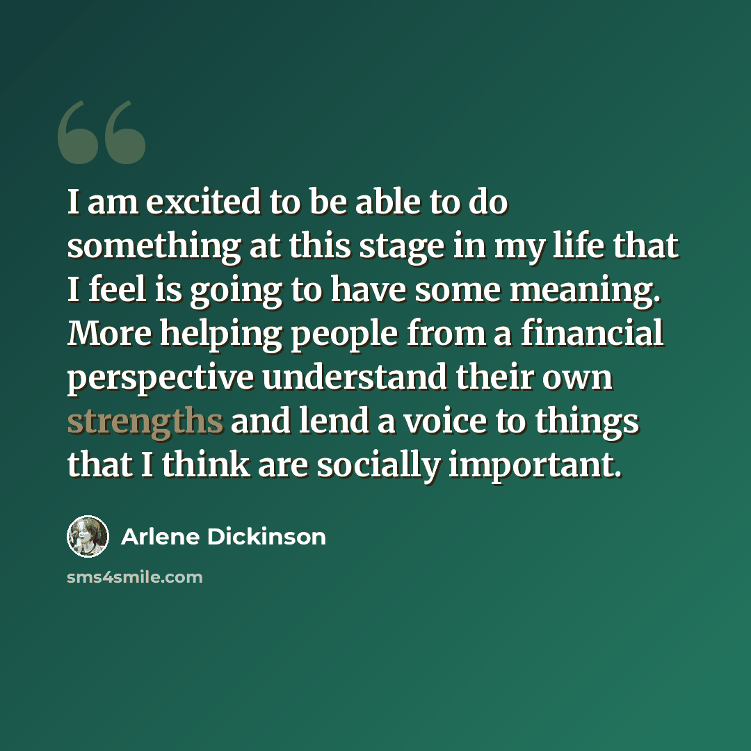 “I am excited to be able to do something at this stage in my life that I feel is going to have some meaning. More helping people from a financial perspective understand their own strengths and lend a voice to things that I think are socially important.” quote by Arlene Dickinson