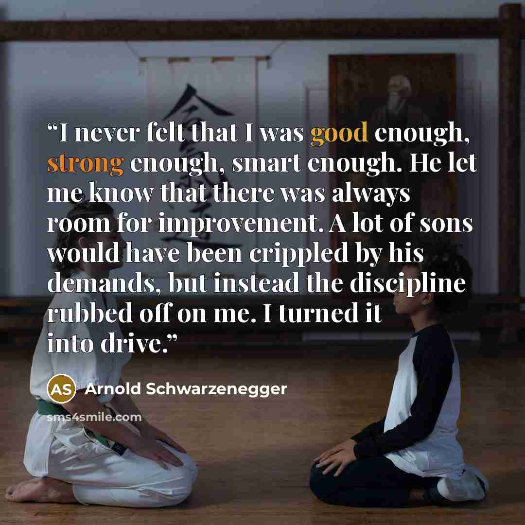 “I never felt that I was good enough, strong enough, smart enough. He let me know that there was always room for improvement. A lot of sons would have been crippled by his demands, but instead the discipline rubbed off on me. I turned it into drive.” quote by Arnold Schwarzenegger