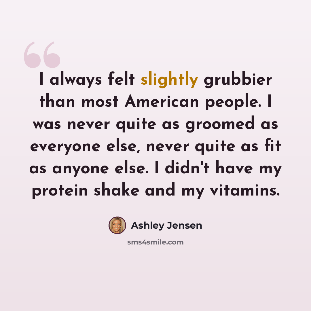 “I always felt slightly grubbier than most American people. I was never quite as groomed as everyone else, never quite as fit as anyone else. I didn't have my protein shake and my vitamins.” quote by Ashley Jensen