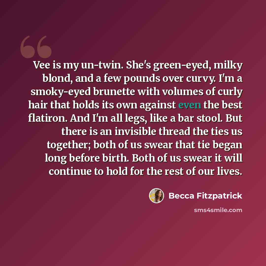 “Vee is my un-twin. She's green-eyed, milky blond, and a few pounds over curvy. I'm a smoky-eyed brunette with volumes of curly hair that holds its own against even the best flatiron. And I'm all legs, like a bar stool. But there is an invisible thread the ties us together; both of us swear that…” quote by Becca Fitzpatrick