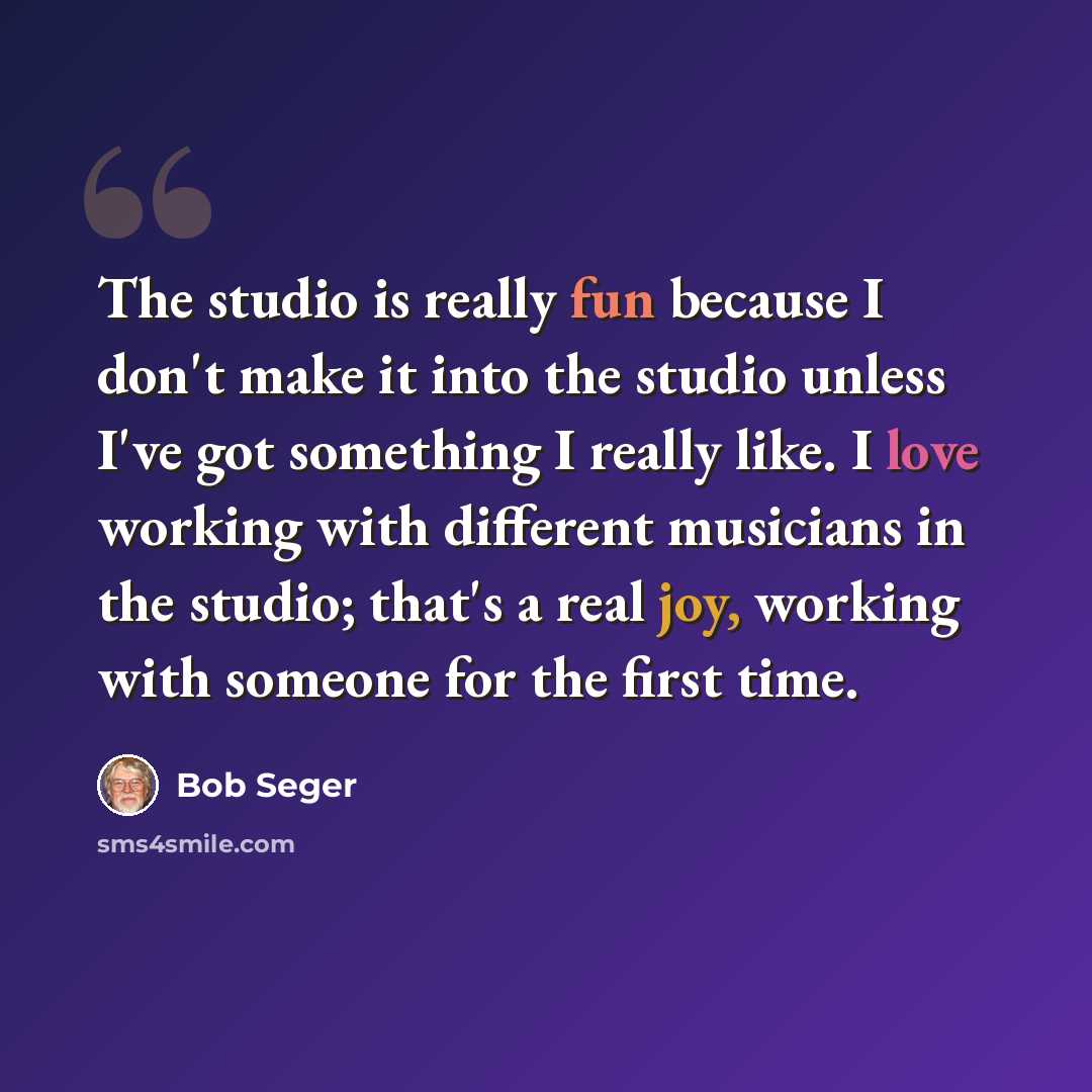 “The studio is really fun because I don't make it into the studio unless I've got something I really like. I love working with different musicians in the studio; that's a real joy, working with someone for the first time.” quote by Bob Seger