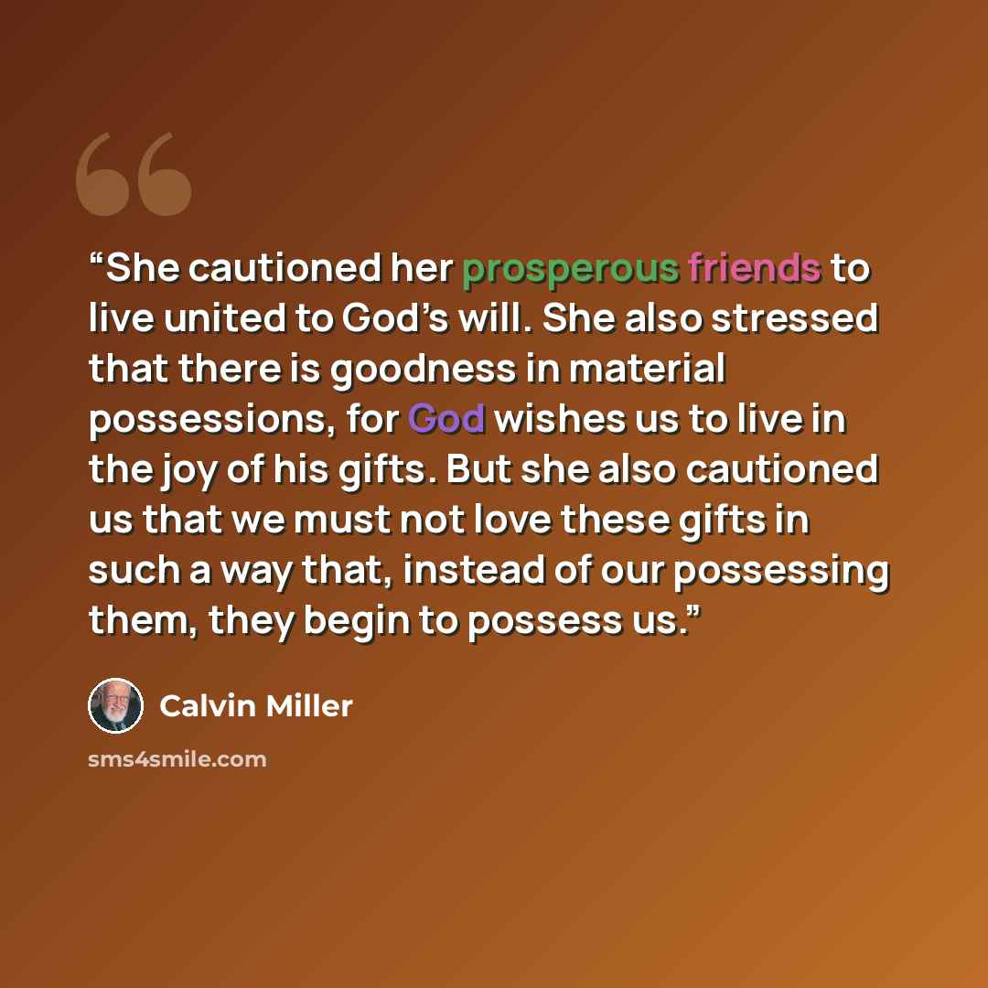 “She cautioned her prosperous friends to live united to God’s will. She also stressed that there is goodness in material possessions, for God wishes us to live in the joy of his gifts. But she also cautioned us that we must not love these gifts in such a way that, instead of our possessing them…” quote by Calvin Miller
