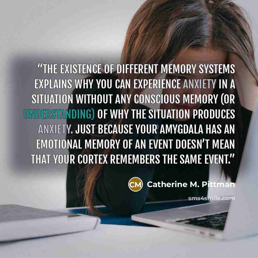 “The existence of different memory systems explains why you can experience anxiety in a situation without any conscious memory (or understanding) of why the situation produces anxiety. Just because your amygdala has an emotional memory of an event doesn’t mean that your cortex remembers the same…” quote by Catherine M. Pittman