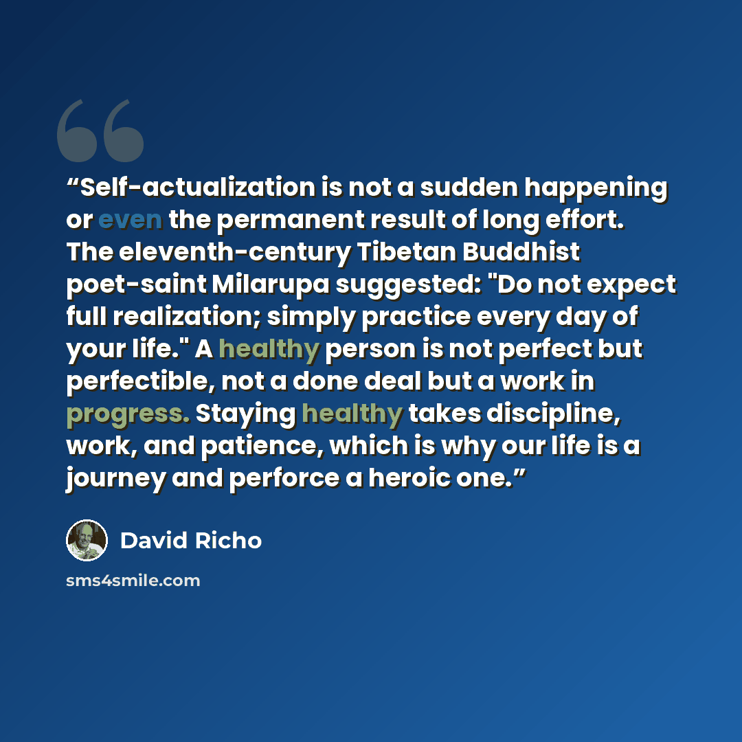 “Self-actualization is not a sudden happening or even the permanent result of long effort. The eleventh-century Tibetan Buddhist poet-saint Milarupa suggested: "Do not expect full realization; simply practice every day of your life." A healthy person is not perfect but perfectible, not a done deal…” quote by David Richo