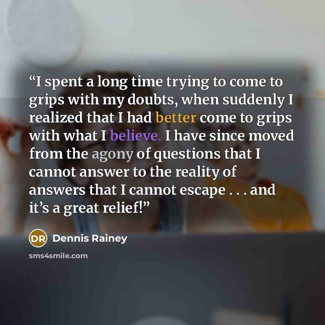 “I spent a long time trying to come to grips with my doubts, when suddenly I realized that I had better come to grips with what I believe. I have since moved from the agony of questions that I cannot answer to the reality of answers that I cannot escape . . . and it’s a great relief!” quote by Dennis Rainey