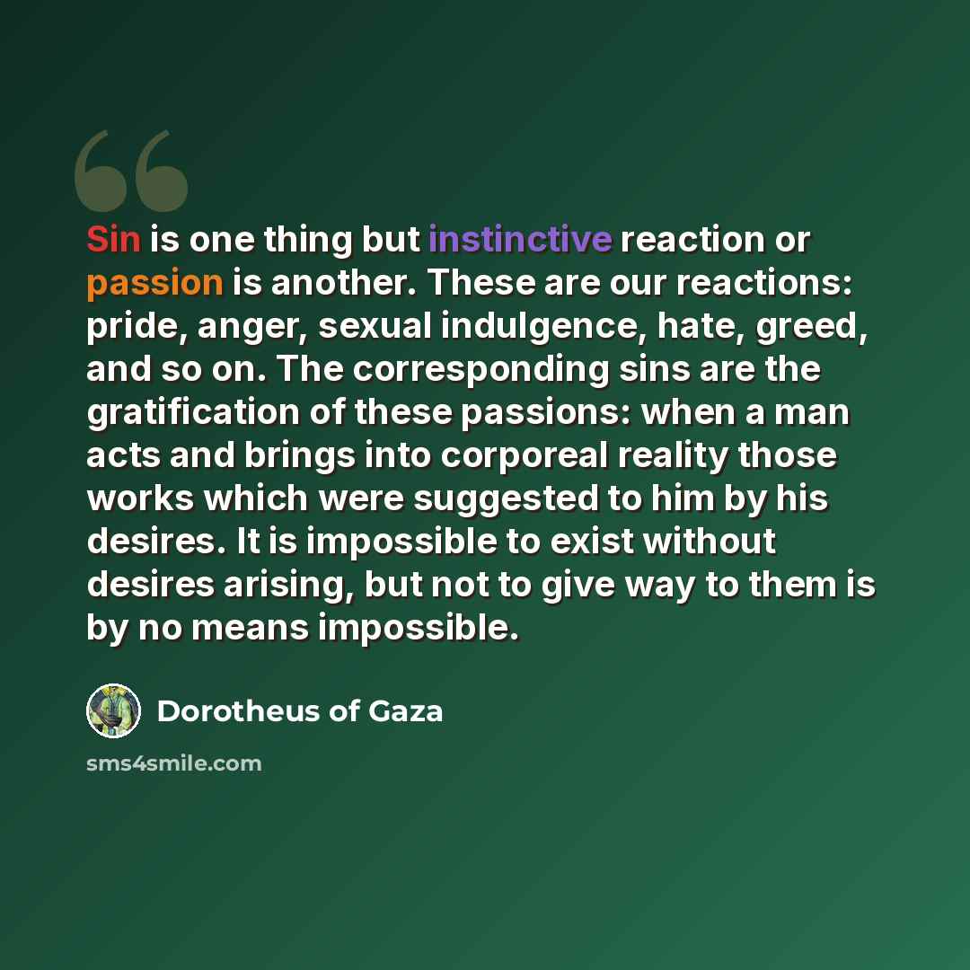 “Sin is one thing but instinctive reaction or passion is another. These are our reactions: pride, anger, sexual indulgence, hate, greed, and so on. The corresponding sins are the gratification of these passions: when a man acts and brings into corporeal reality those works which were suggested to…” quote by Dorotheus of Gaza